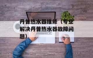 丹普热水器维修（专业解决丹普热水器故障问题）