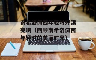 南希洛佩西年轻时好漂亮啊（回顾南希洛佩西年轻时的美丽时光）