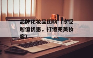 品牌化妆品团购（享受超值优惠，打造完美妆容）
