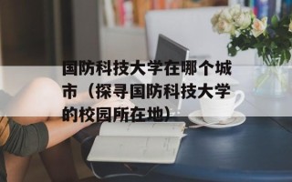国防科技大学在哪个城市（探寻国防科技大学的校园所在地）