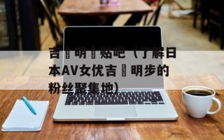 吉沢明歩贴吧（了解日本AV女优吉沢明步的粉丝聚集地）