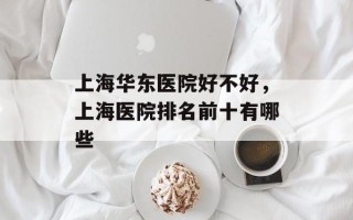 上海华东医院好不好，上海医院排名前十有哪些
