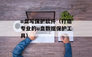 u盘写保护软件（打造专业的u盘数据保护工具）