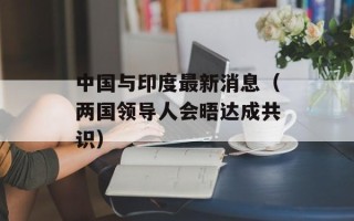 中国与印度最新消息（两国领导人会晤达成共识）