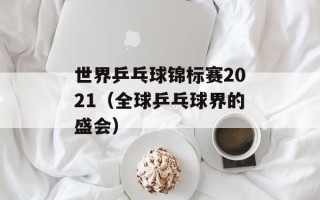 世界乒乓球锦标赛2021（全球乒乓球界的盛会）