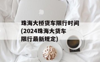 珠海大桥货车限行时间(2024珠海大货车限行最新规定)