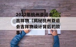 2022年杭州亚运会吉祥物（揭秘杭州亚运会吉祥物设计背后的故事）
