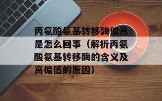 丙氨酸氨基转移酶偏高是怎么回事（解析丙氨酸氨基转移酶的含义及高偏值的原因）