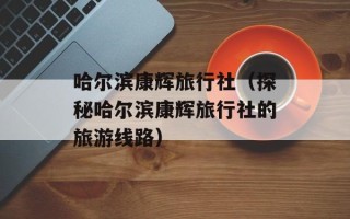 哈尔滨康辉旅行社（探秘哈尔滨康辉旅行社的旅游线路）