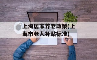 上海居家养老政策(上海市老人补贴标准)