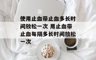 使用止血带止血多长时间放松一次 用止血带止血每隔多长时间放松一次