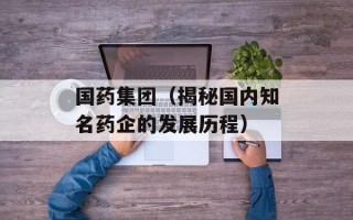 国药集团（揭秘国内知名药企的发展历程）