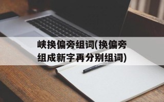峡换偏旁组词(换偏旁组成新字再分别组词)
