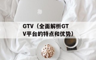 GTV（全面解析GTV平台的特点和优势）