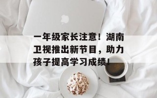 一年级家长注意！湖南卫视推出新节目，助力孩子提高学习成绩！