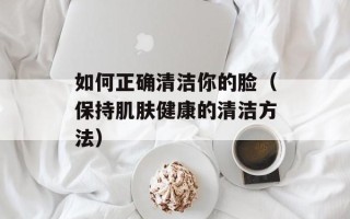 如何正确清洁你的脸（保持肌肤健康的清洁方法）