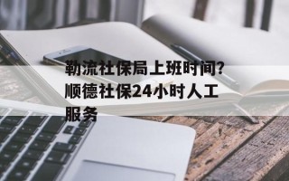 勒流社保局上班时间？顺德社保24小时人工服务
