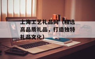 上海工艺礼品网（精选高品质礼品，打造独特礼品文化）
