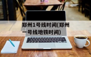 郑州1号线时间(郑州一号线地铁时间)