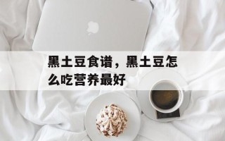 黑土豆食谱，黑土豆怎么吃营养最好