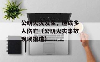 公明火灾发生，造成多人伤亡（公明火灾事故现场报道）