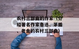 农村三部曲的作家（介绍著名作家鲁迅、茅盾、老舍的农村三部曲）