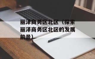 丽泽商务区北区（探索丽泽商务区北区的发展前景）