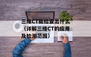 三维CT能检查出什么（详解三维CT的应用及检测范围）