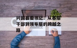兴国县委书记：从基层干部到领导层的跨越之路