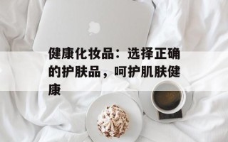健康化妆品：选择正确的护肤品，呵护肌肤健康