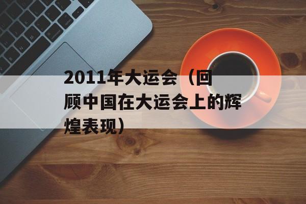 2011年大运会（回顾中国在大运会上的辉煌表现）-第1张图片-居家生活