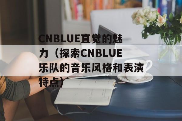 CNBLUE直觉的魅力（探索CNBLUE乐队的音乐风格和表演特点）-第1张图片-居家生活