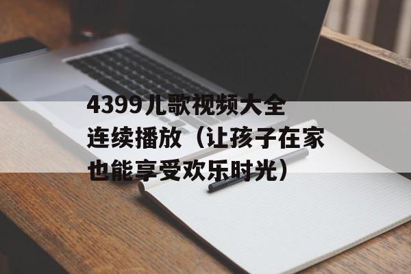 4399儿歌视频大全连续播放（让孩子在家也能享受欢乐时光）-第1张图片-居家生活