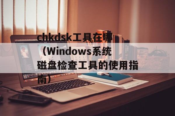 chkdsk工具在哪（Windows系统磁盘检查工具的使用指南）-第1张图片-居家生活