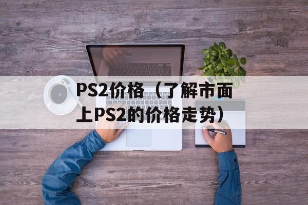 PS2价格（了解市面上PS2的价格走势）-第1张图片-居家生活