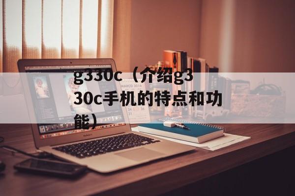 g330c（介绍g330c手机的特点和功能）-第1张图片-居家生活