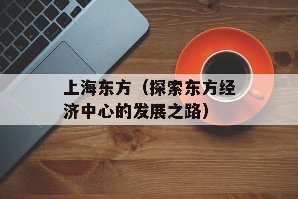 上海东方（探索东方经济中心的发展之路）-第1张图片-居家生活