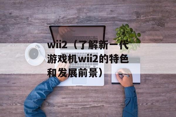 wii2（了解新一代游戏机wii2的特色和发展前景）-第1张图片-居家生活