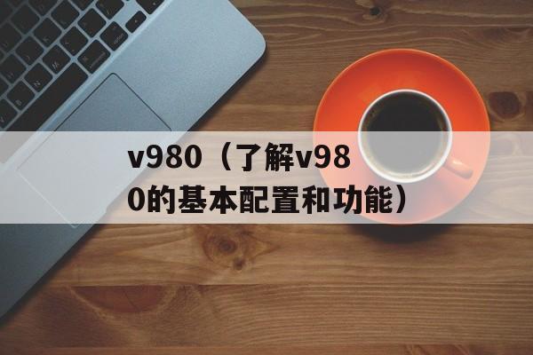 v980（了解v980的基本配置和功能）-第1张图片-居家生活