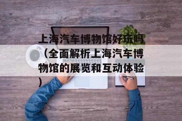 上海汽车博物馆好玩吗（全面解析上海汽车博物馆的展览和互动体验）-第1张图片-居家生活