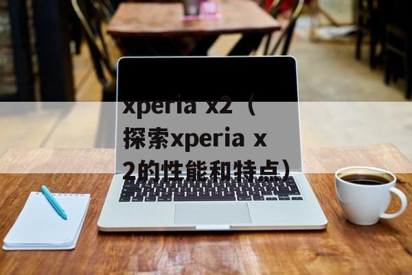 xperia x2（探索xperia x2的性能和特点）-第1张图片-居家生活