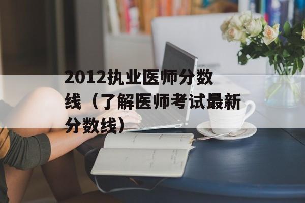 2012执业医师分数线（了解医师考试最新分数线）-第1张图片-居家生活