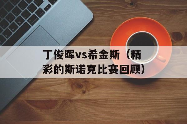 丁俊晖vs希金斯（精彩的斯诺克比赛回顾）-第1张图片-居家生活
