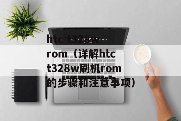 htc t328w rom（详解htc t328w刷机rom的步骤和注意事项）-第1张图片-居家生活