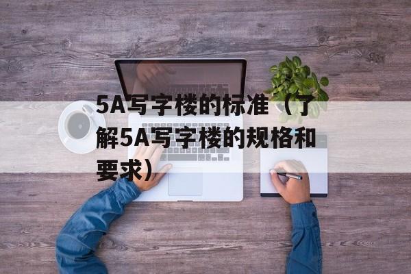 5A写字楼的标准（了解5A写字楼的规格和要求）-第1张图片-居家生活