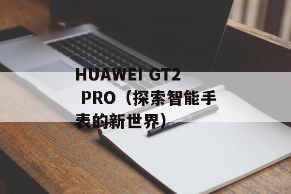 HUAWEI GT2 PRO（探索智能手表的新世界）-第1张图片-居家生活