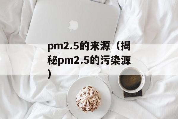 pm2.5的来源（揭秘pm2.5的污染源）-第1张图片-居家生活