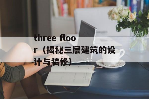 three floor（揭秘三层建筑的设计与装修）-第1张图片-居家生活