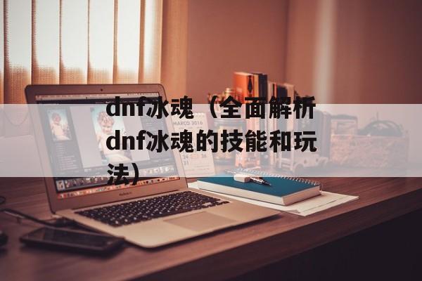 dnf冰魂（全面解析dnf冰魂的技能和玩法）-第1张图片-居家生活