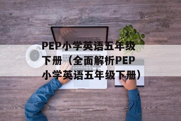 PEP小学英语五年级下册（全面解析PEP小学英语五年级下册）-第1张图片-居家生活